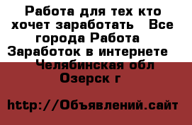 Работа для тех кто хочет заработать - Все города Работа » Заработок в интернете   . Челябинская обл.,Озерск г.